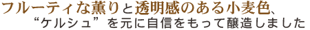 フルーティな薫りと透明感のある小麦色、“ケルシュ”を元に自信を持って醸造しました