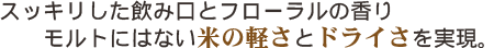スッキリした飲み口とフローラルの香り。モルトにはない米の軽さとドライさを実現。