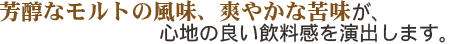芳醇なモルトの風味、爽やかな苦味が、心地の良い飲料感を演出します。